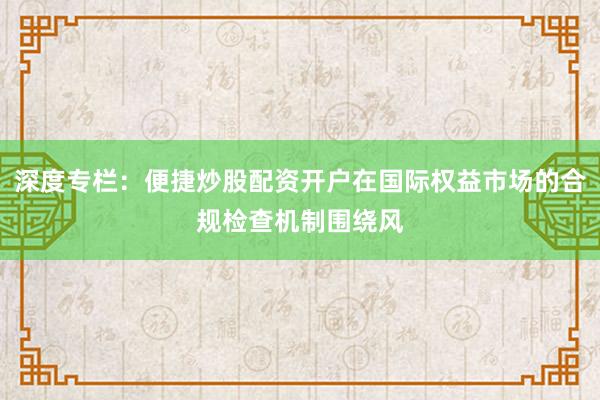 深度专栏：便捷炒股配资开户在国际权益市场的合规检查机制围绕风