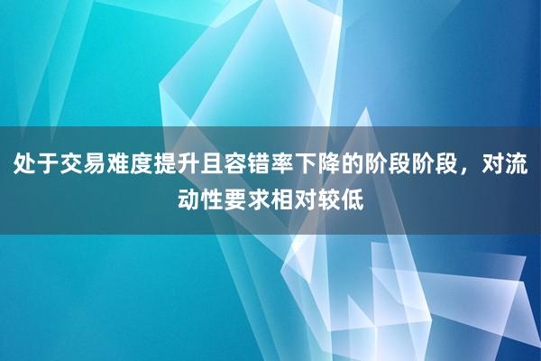 处于交易难度提升且容错率下降的阶段阶段，对流动性要求相对较低