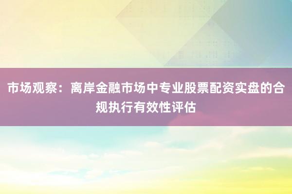 市场观察：离岸金融市场中专业股票配资实盘的合规执行有效性评估