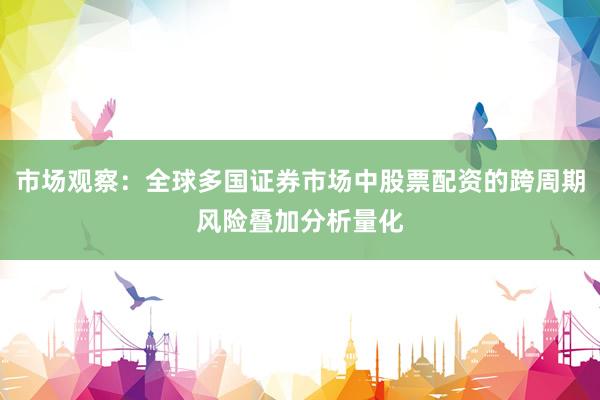 市场观察：全球多国证券市场中股票配资的跨周期风险叠加分析量化