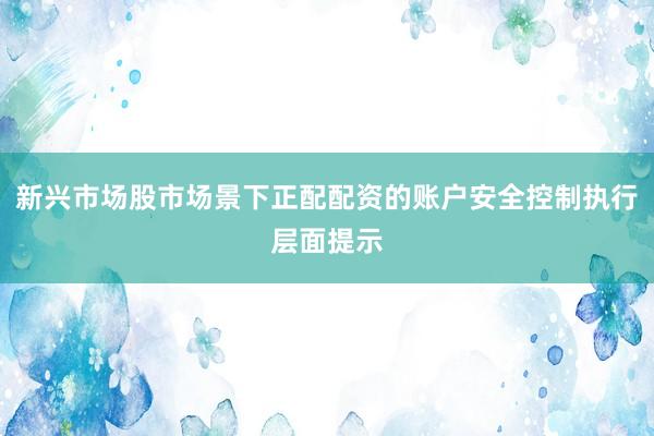 新兴市场股市场景下正配配资的账户安全控制执行层面提示