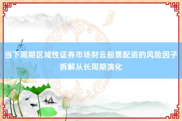 当下周期区域性证券市场财云股票配资的风险因子拆解从长周期演化