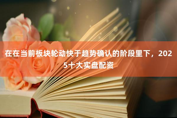 在在当前板块轮动快于趋势确认的阶段里下，2025十大实盘配资