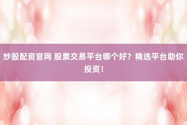 炒股配资官网 股票交易平台哪个好？精选平台助你投资！