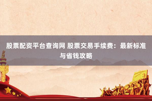 股票配资平台查询网 股票交易手续费：最新标准与省钱攻略