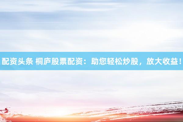 配资头条 桐庐股票配资：助您轻松炒股，放大收益！