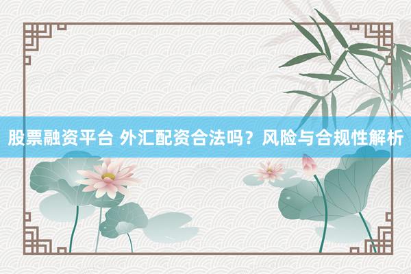 股票融资平台 外汇配资合法吗?风险与合规性解析