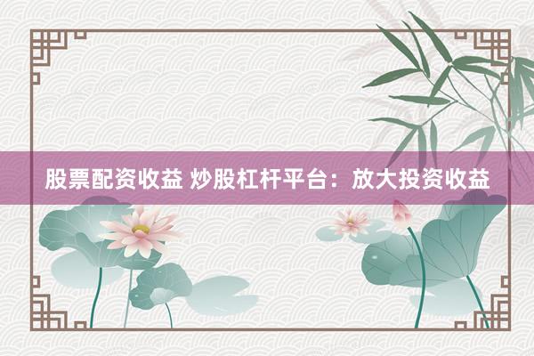 股票配资收益 炒股杠杆平台：放大投资收益