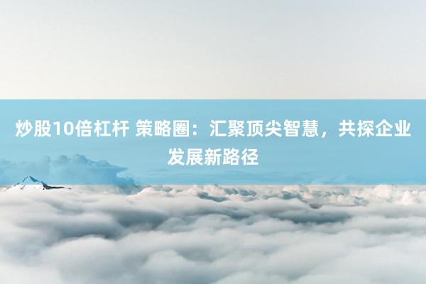 炒股10倍杠杆 策略圈：汇聚顶尖智慧，共探企业发展新路径