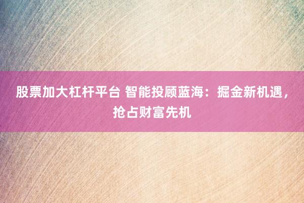 股票加大杠杆平台 智能投顾蓝海:掘金新机遇,抢占财富先机