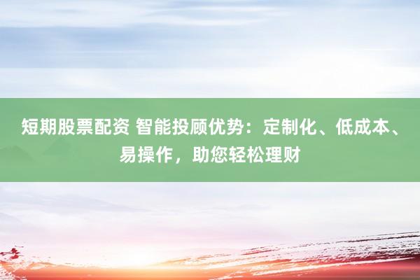 短期股票配资 智能投顾优势：定制化、低成本、易操作，助您轻松理财