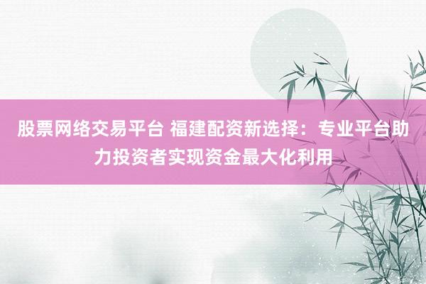 股票网络交易平台 福建配资新选择：专业平台助力投资者实现资金最大化利用