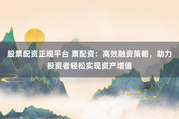 股票配资正规平台 票配资：高效融资策略，助力投资者轻松实现资产增值