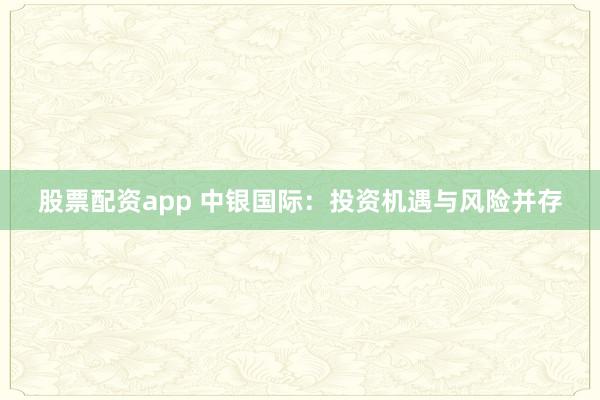 股票配资app 中银国际：投资机遇与风险并存