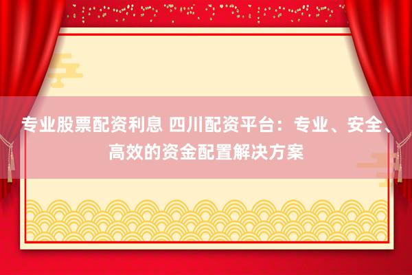专业股票配资利息 四川配资平台：专业、安全、高效的资金配置解决方案