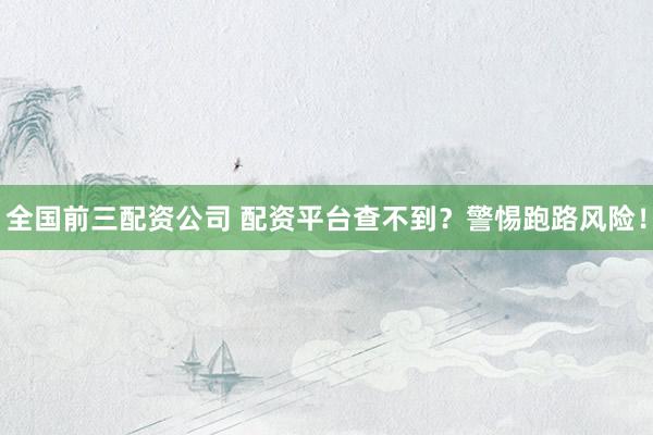 全国前三配资公司 配资平台查不到？警惕跑路风险！