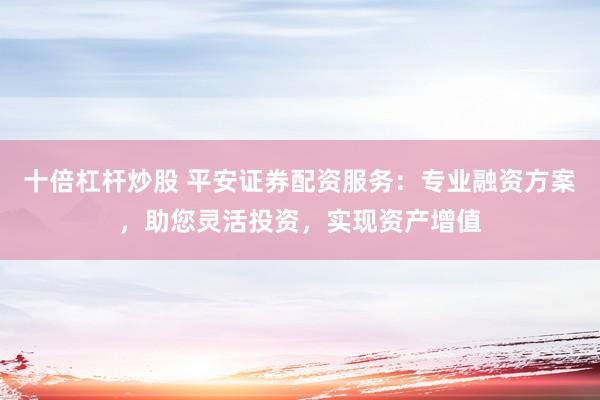 十倍杠杆炒股 平安证券配资服务：专业融资方案，助您灵活投资，实现资产增值