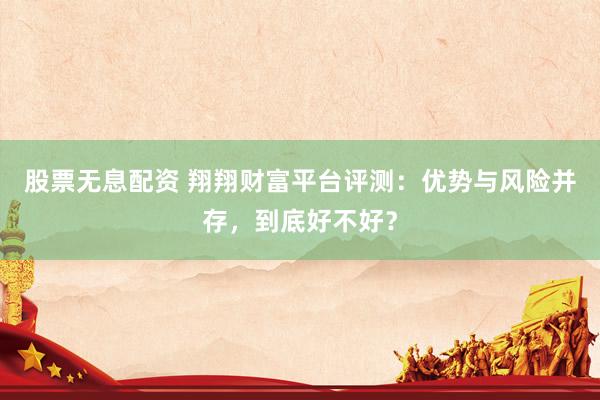 股票无息配资 翔翔财富平台评测：优势与风险并存，到底好不好？