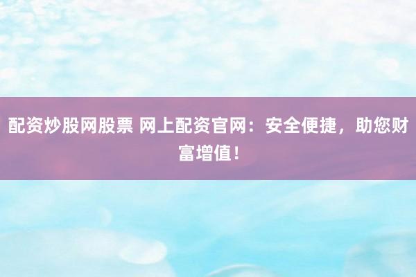 配资炒股网股票 网上配资官网：安全便捷，助您财富增值！