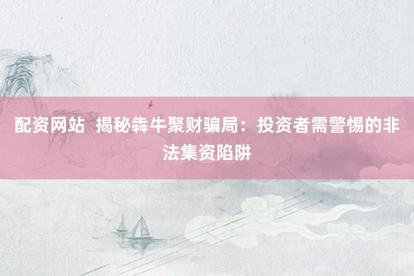 配资网站  揭秘犇牛聚财骗局：投资者需警惕的非法集资陷阱