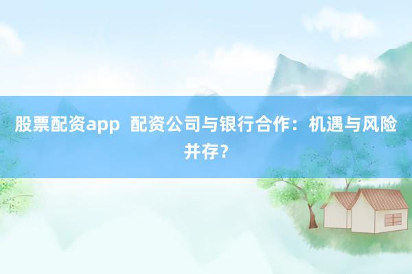 股票配资app  配资公司与银行合作：机遇与风险并存？