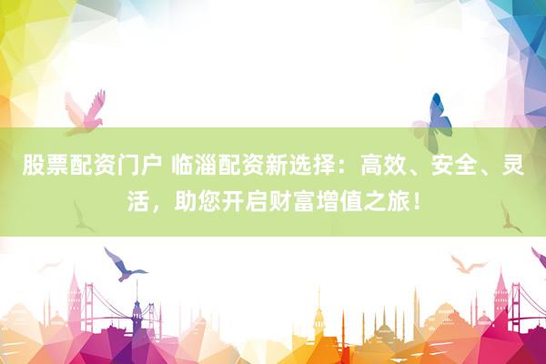 股票配资门户 临淄配资新选择：高效、安全、灵活，助您开启财富增值之旅！