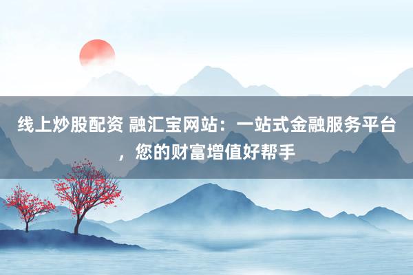 线上炒股配资 融汇宝网站：一站式金融服务平台，您的财富增值好帮手