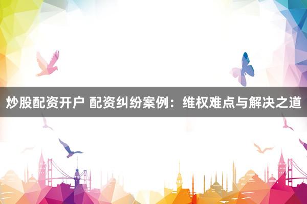 炒股配资开户 配资纠纷案例：维权难点与解决之道