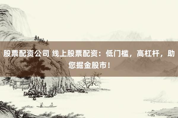 股票配资公司 线上股票配资：低门槛，高杠杆，助您掘金股市！