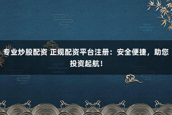 专业炒股配资 正规配资平台注册：安全便捷，助您投资起航！