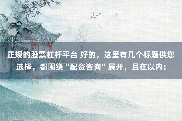 正规的股票杠杆平台 好的，这里有几个标题供您选择，都围绕“配资咨询”展开，且在以内：