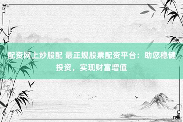 配资网上炒股配 最正规股票配资平台：助您稳健投资，实现财富增值