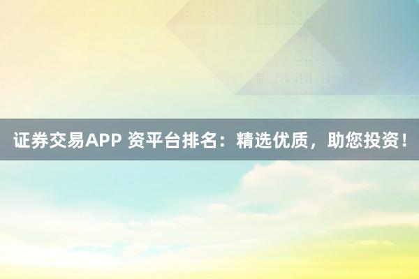 证券交易APP 资平台排名：精选优质，助您投资！