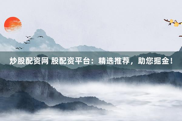 炒股配资网 股配资平台：精选推荐，助您掘金！