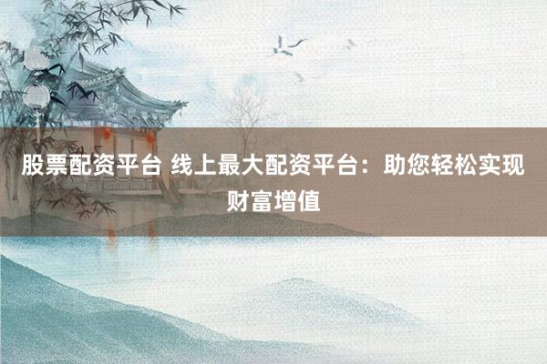 股票配资平台 线上最大配资平台：助您轻松实现财富增值