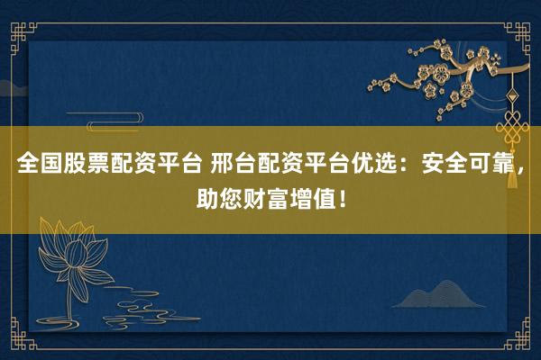 全国股票配资平台 邢台配资平台优选：安全可靠，助您财富增值！