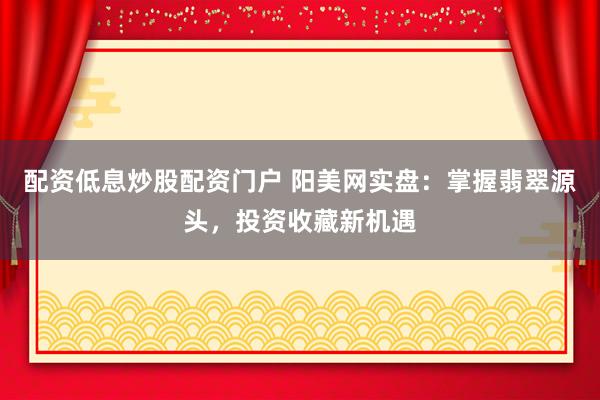 配资低息炒股配资门户 阳美网实盘：掌握翡翠源头，投资收藏新机遇