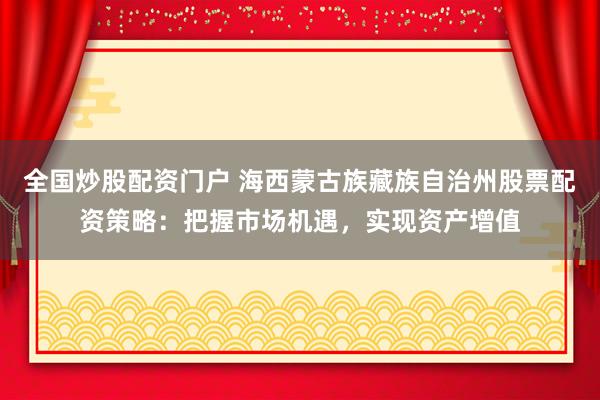 全国炒股配资门户 海西蒙古族藏族自治州股票配资策略：把握市场机遇，实现资产增值