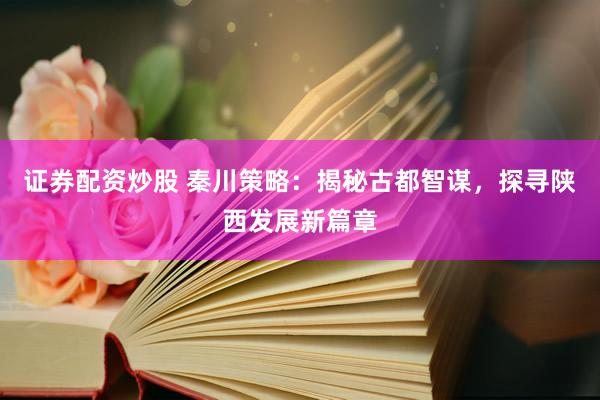 证券配资炒股 秦川策略：揭秘古都智谋，探寻陕西发展新篇章