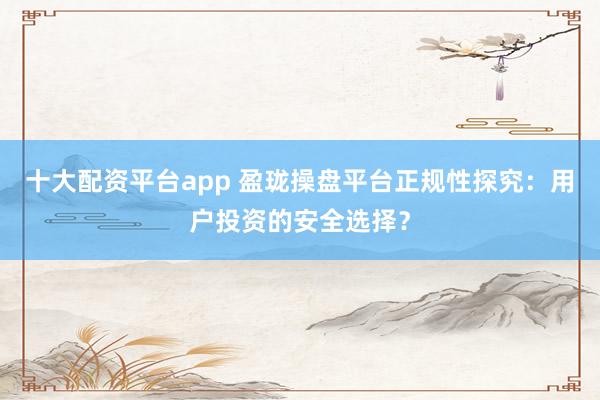 十大配资平台app 盈珑操盘平台正规性探究：用户投资的安全选择？