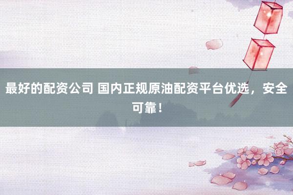 最好的配资公司 国内正规原油配资平台优选，安全可靠！
