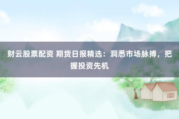 财云股票配资 期货日报精选：洞悉市场脉搏，把握投资先机