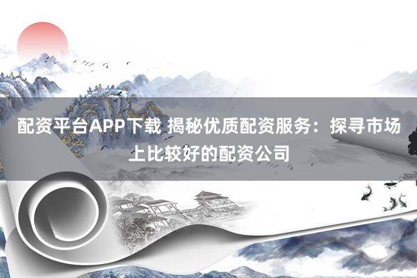 配资平台APP下载 揭秘优质配资服务：探寻市场上比较好的配资公司