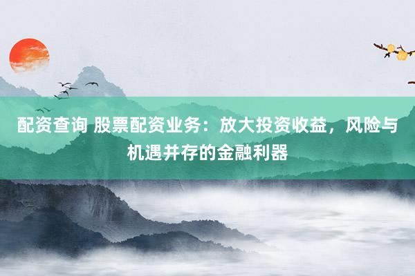 配资查询 股票配资业务：放大投资收益，风险与机遇并存的金融利器