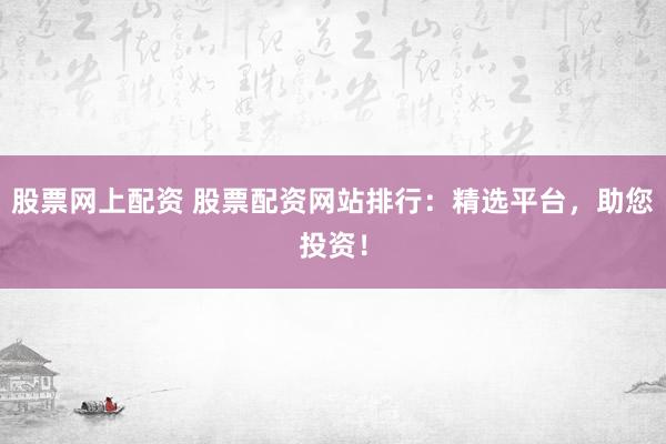 股票网上配资 股票配资网站排行：精选平台，助您投资！