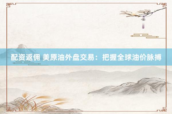 配资返佣 美原油外盘交易：把握全球油价脉搏