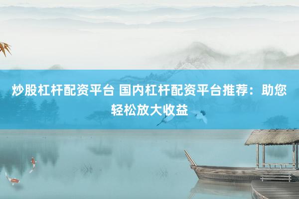 炒股杠杆配资平台 国内杠杆配资平台推荐：助您轻松放大收益