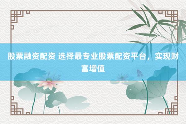股票融资配资 选择最专业股票配资平台，实现财富增值