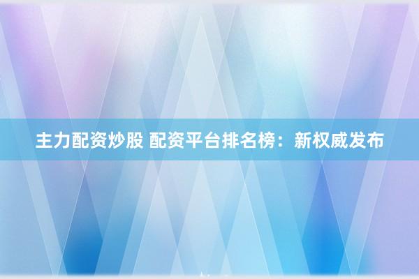 主力配资炒股 配资平台排名榜：新权威发布