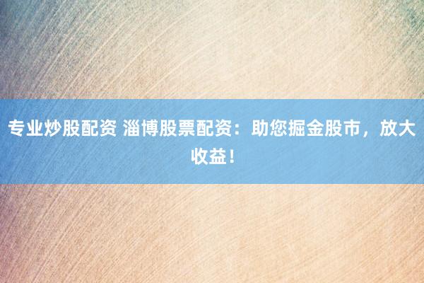 专业炒股配资 淄博股票配资：助您掘金股市，放大收益！